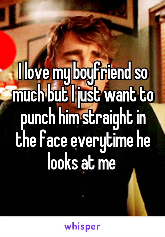 I love my boyfriend so much but I just want to punch him straight in the face everytime he looks at me 