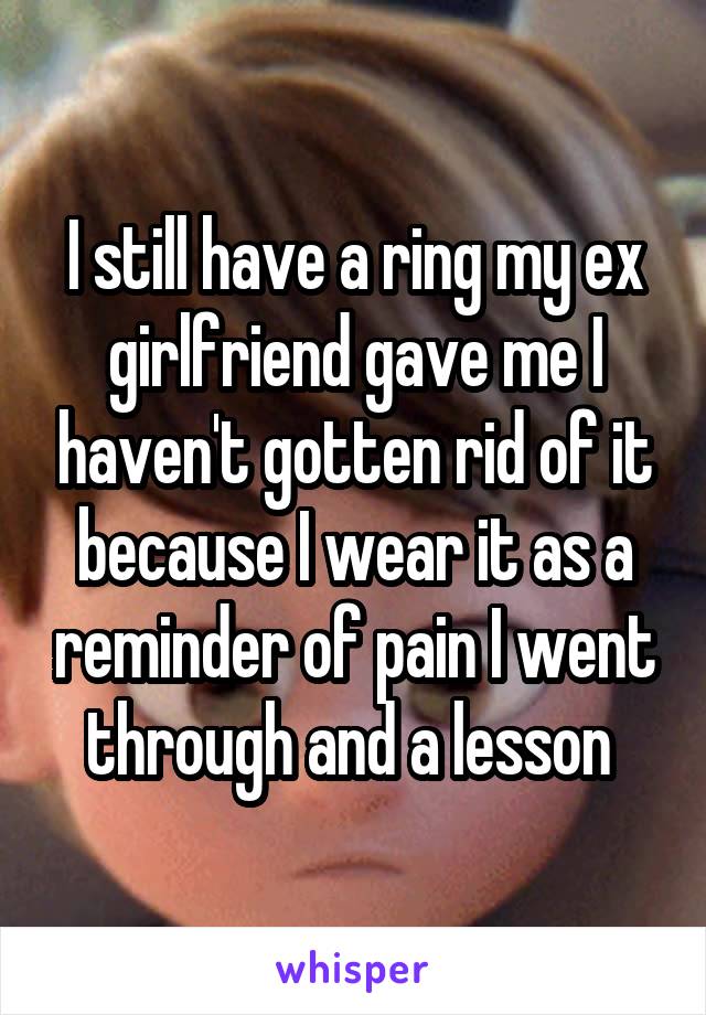 I still have a ring my ex girlfriend gave me I haven't gotten rid of it because I wear it as a reminder of pain I went through and a lesson 