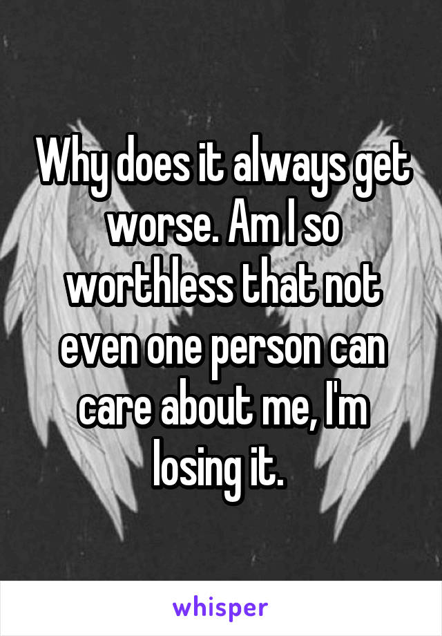 Why does it always get worse. Am I so worthless that not even one person can care about me, I'm losing it. 