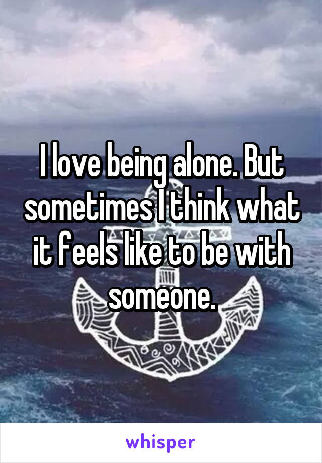 I love being alone. But sometimes I think what it feels like to be with someone.