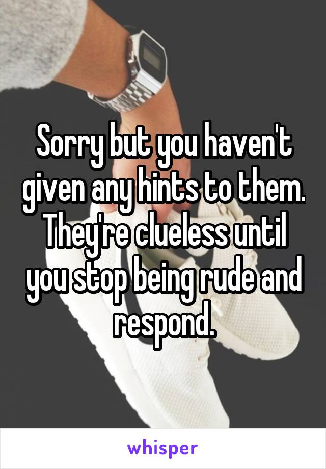Sorry but you haven't given any hints to them. They're clueless until you stop being rude and respond.