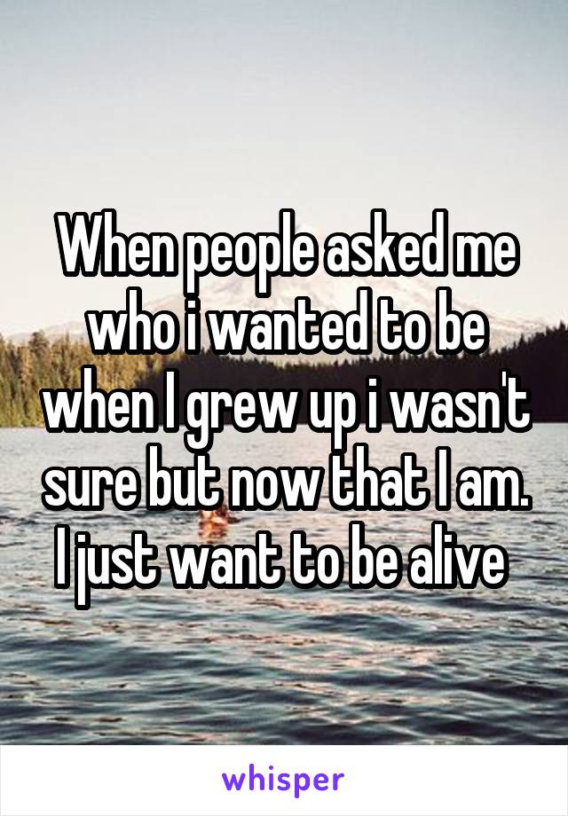 When people asked me who i wanted to be when I grew up i wasn't sure but now that I am. I just want to be alive 