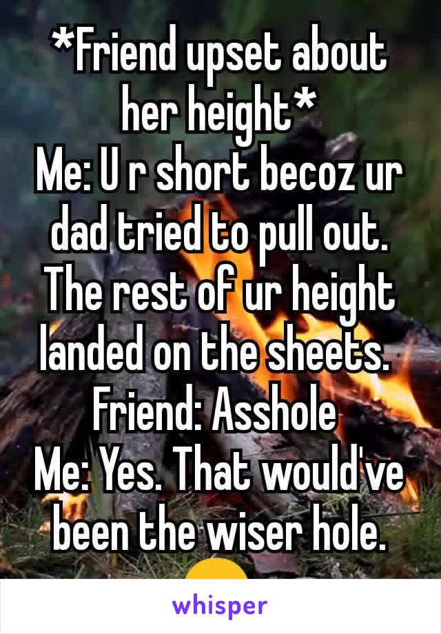 *Friend upset about her height*
Me: U r short becoz ur dad tried to pull out. The rest of ur height landed on the sheets. 
Friend: Asshole 
Me: Yes. That would've been the wiser hole.
😎 