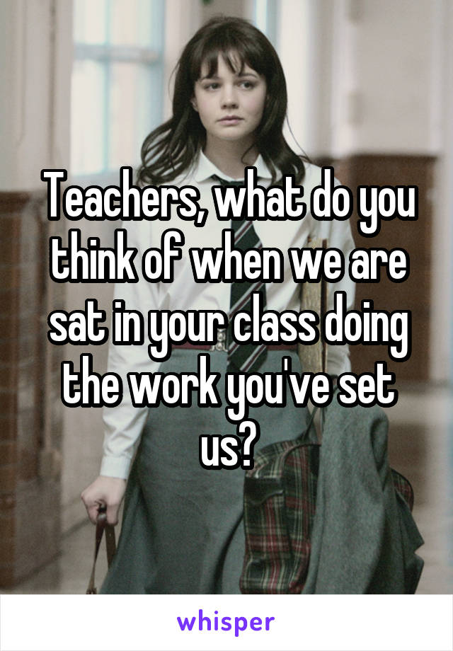 Teachers, what do you think of when we are sat in your class doing the work you've set us?