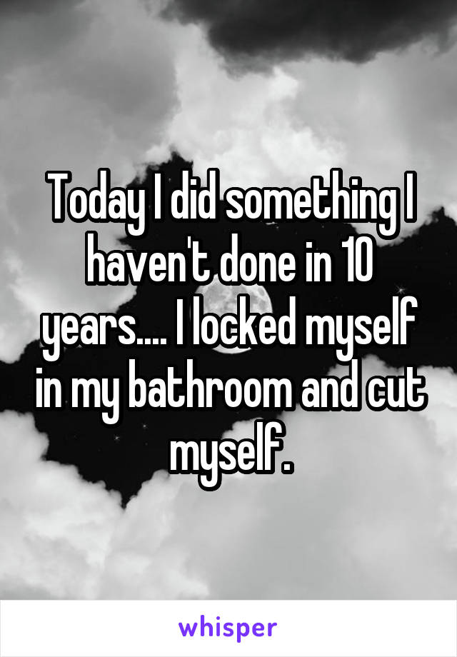Today I did something I haven't done in 10 years.... I locked myself in my bathroom and cut myself.