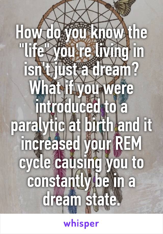 How do you know the "life" you're living in isn't just a dream? What if you were introduced to a paralytic at birth and it increased your REM cycle causing you to constantly be in a dream state.
