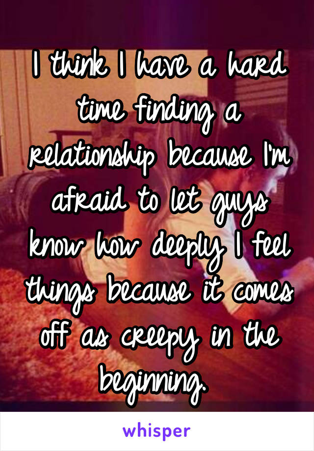 I think I have a hard time finding a relationship because I'm afraid to let guys know how deeply I feel things because it comes off as creepy in the beginning. 