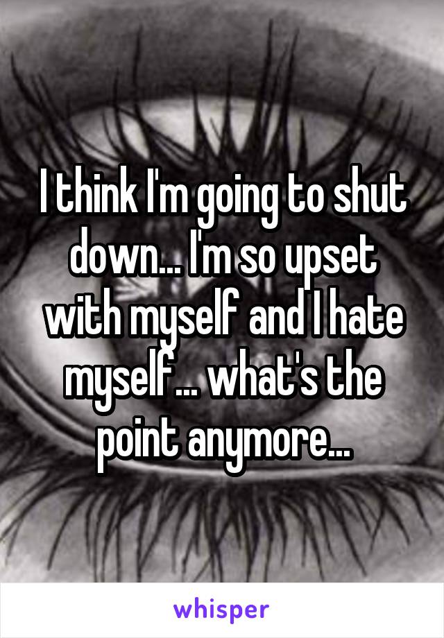 I think I'm going to shut down... I'm so upset with myself and I hate myself... what's the point anymore...