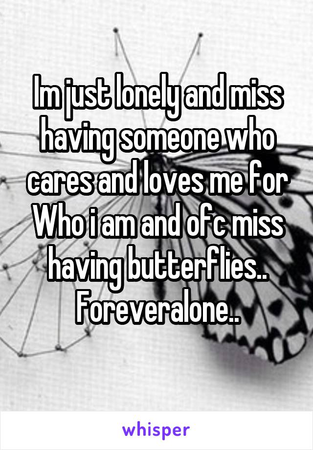 Im just lonely and miss having someone who cares and loves me for Who i am and ofc miss having butterflies.. Foreveralone..
