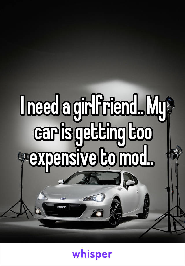 I need a girlfriend.. My car is getting too expensive to mod.. 