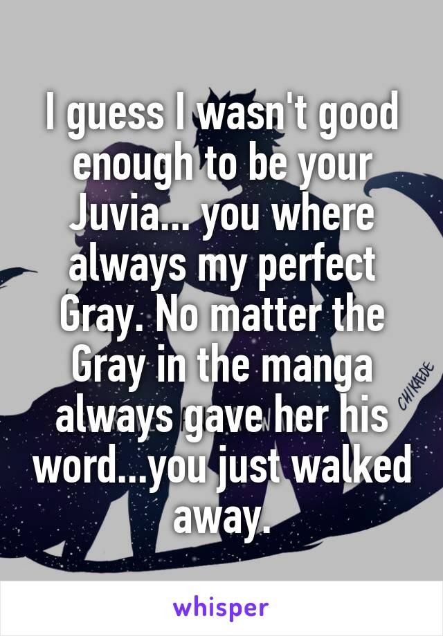 I guess I wasn't good enough to be your Juvia... you where always my perfect Gray. No matter the Gray in the manga always gave her his word...you just walked away.