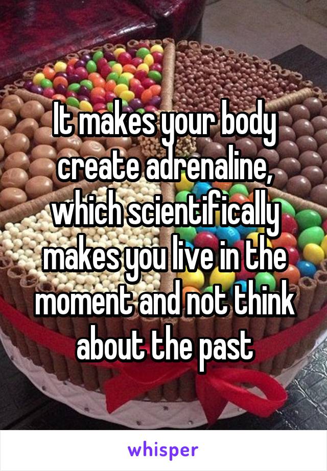It makes your body create adrenaline, which scientifically makes you live in the moment and not think about the past