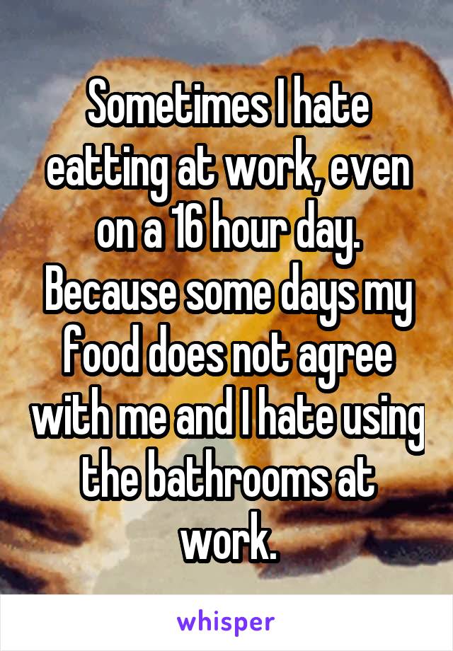Sometimes I hate eatting at work, even on a 16 hour day. Because some days my food does not agree with me and I hate using the bathrooms at work.