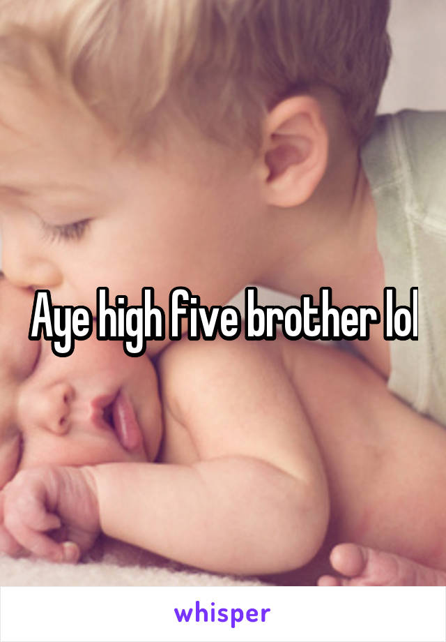 Aye high five brother lol