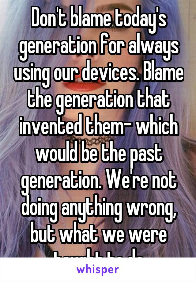 Don't blame today's generation for always using our devices. Blame the generation that invented them- which would be the past generation. We're not doing anything wrong, but what we were taught to do
