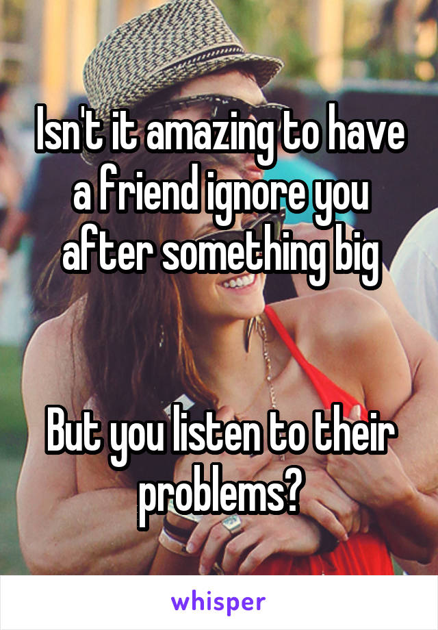 Isn't it amazing to have a friend ignore you after something big


But you listen to their problems?