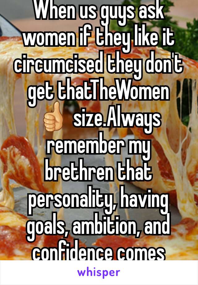 When us guys ask women if they like it circumcised they don't get thatTheWomen👍 size.Always remember my brethren that personality, having goals, ambition, and confidence comes before a huge sausage