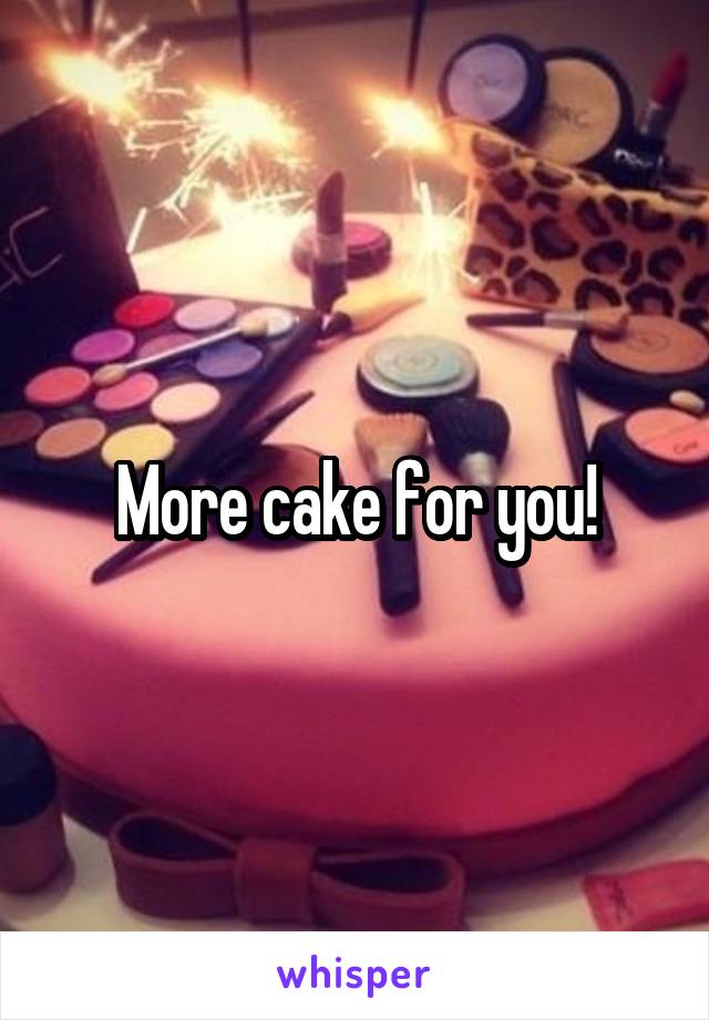 More cake for you!