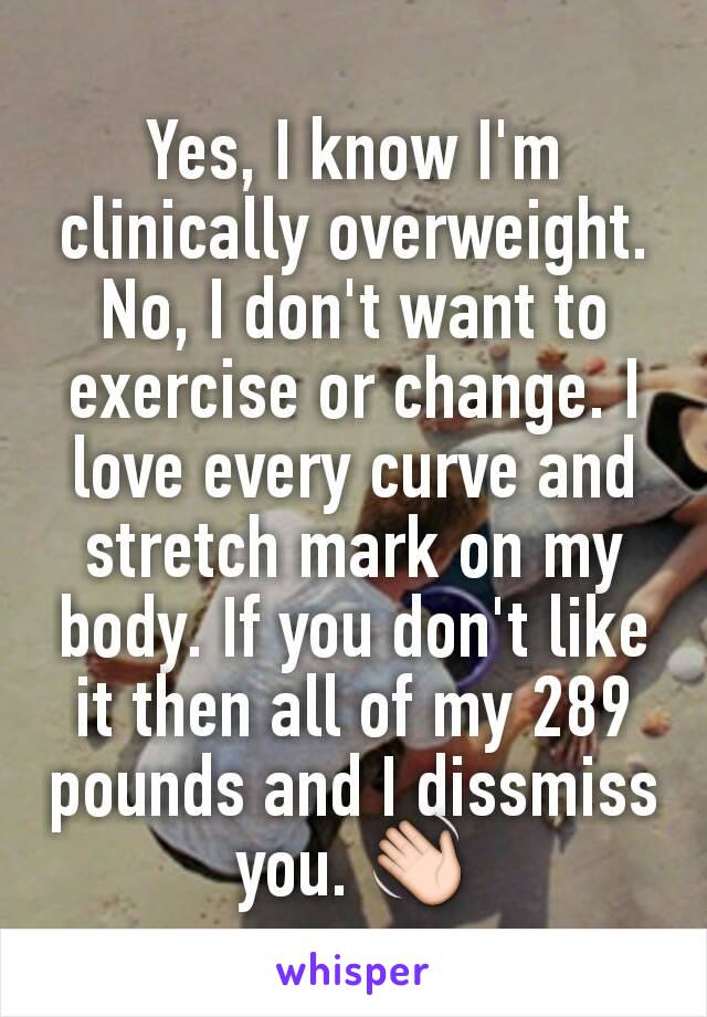 Yes, I know I'm clinically overweight. No, I don't want to exercise or change. I love every curve and stretch mark on my body. If you don't like it then all of my 289 pounds and I dissmiss you. 👋