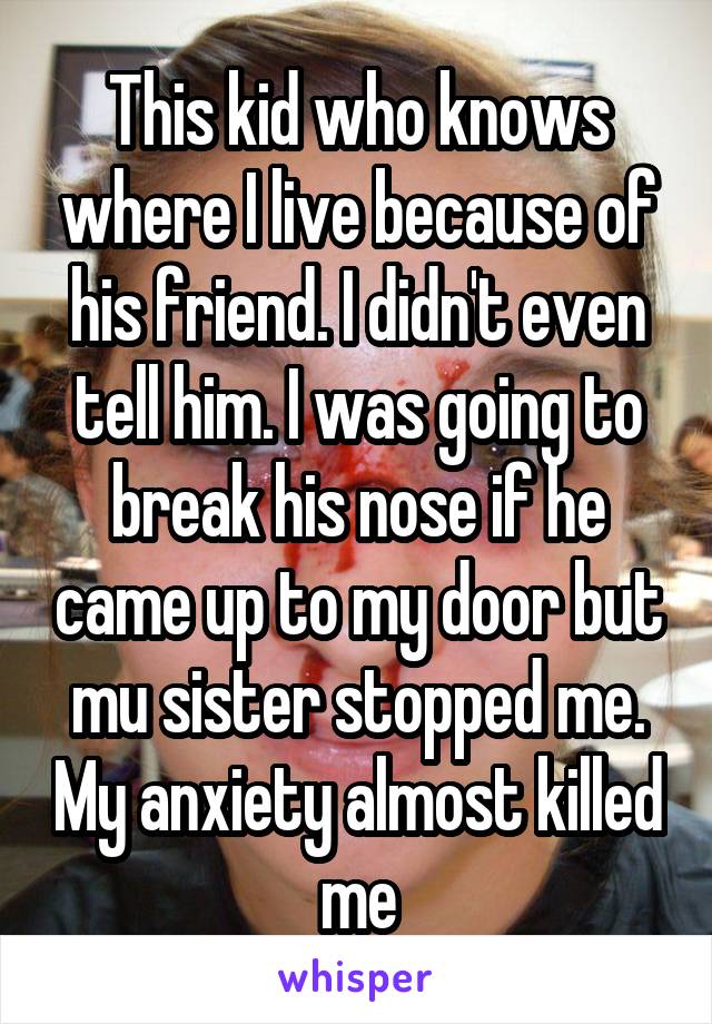 This kid who knows where I live because of his friend. I didn't even tell him. I was going to break his nose if he came up to my door but mu sister stopped me. My anxiety almost killed me