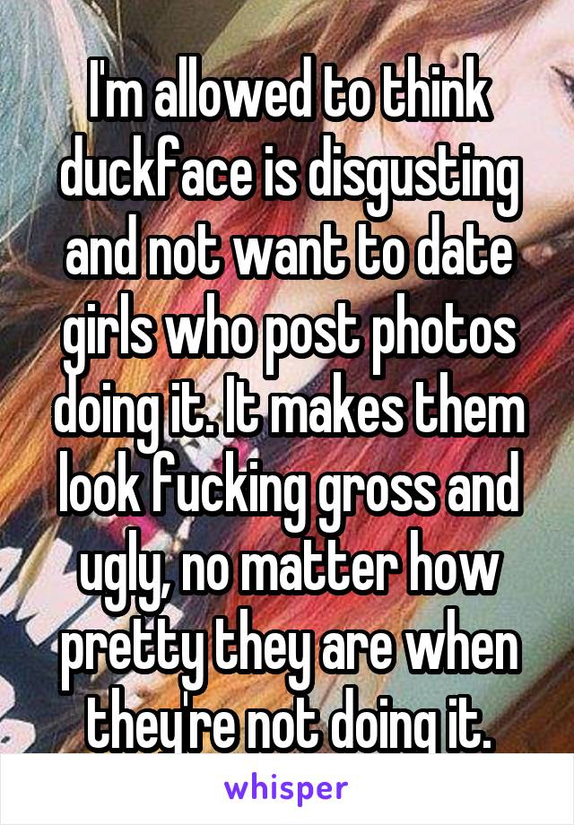 I'm allowed to think duckface is disgusting and not want to date girls who post photos doing it. It makes them look fucking gross and ugly, no matter how pretty they are when they're not doing it.