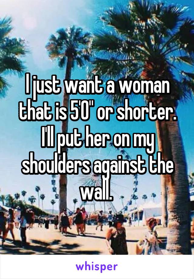 I just want a woman that is 5'0" or shorter. I'll put her on my shoulders against the wall. 