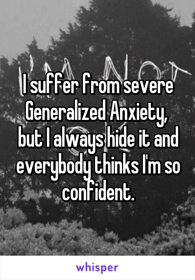I suffer from severe Generalized Anxiety,  but I always hide it and everybody thinks I'm so confident.