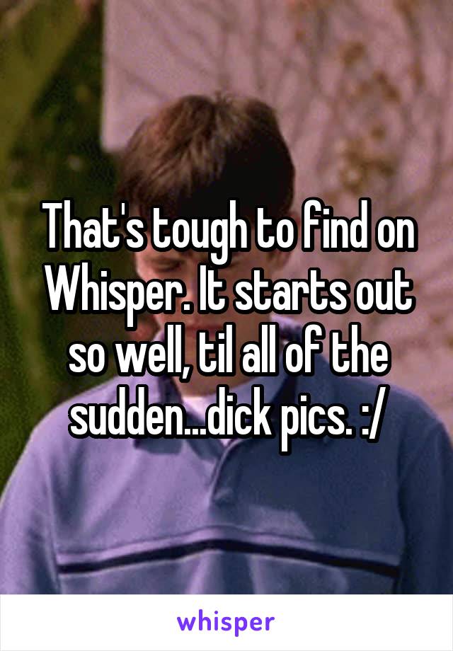 That's tough to find on Whisper. It starts out so well, til all of the sudden...dick pics. :/