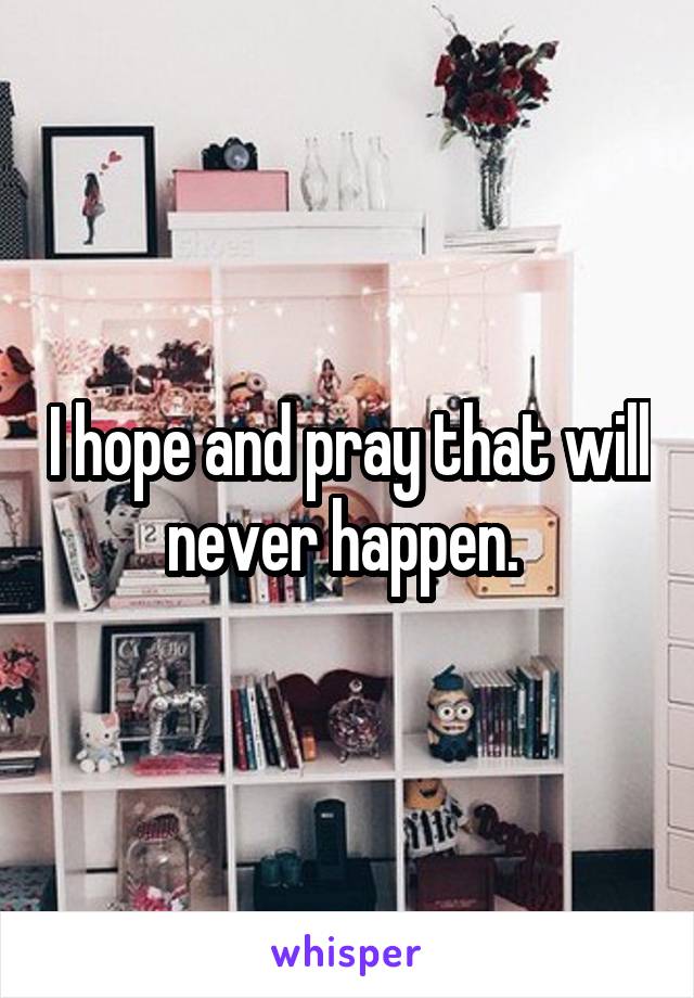 I hope and pray that will never happen. 