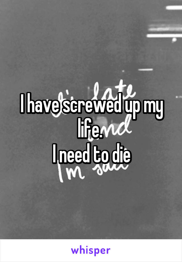 I have screwed up my life. 
I need to die