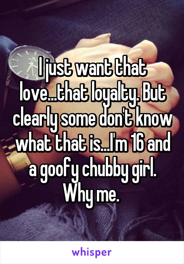 I just want that love...that loyalty. But clearly some don't know what that is...I'm 16 and a goofy chubby girl. Why me. 