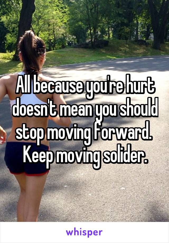 All because you're hurt doesn't mean you should stop moving forward.  Keep moving solider.