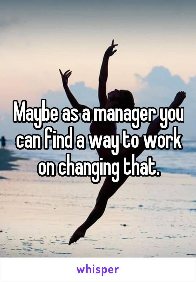Maybe as a manager you can find a way to work on changing that.