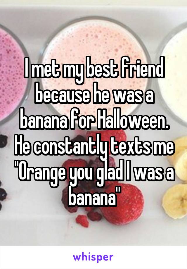 I met my best friend because he was a banana for Halloween. He constantly texts me "Orange you glad I was a banana"