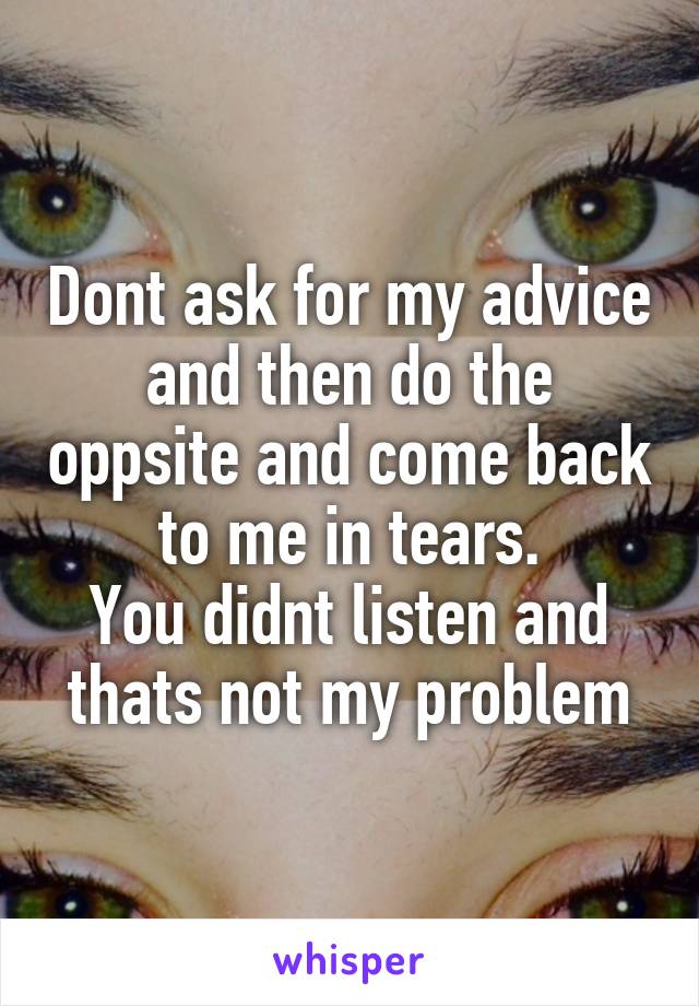 Dont ask for my advice and then do the oppsite and come back to me in tears.
You didnt listen and thats not my problem