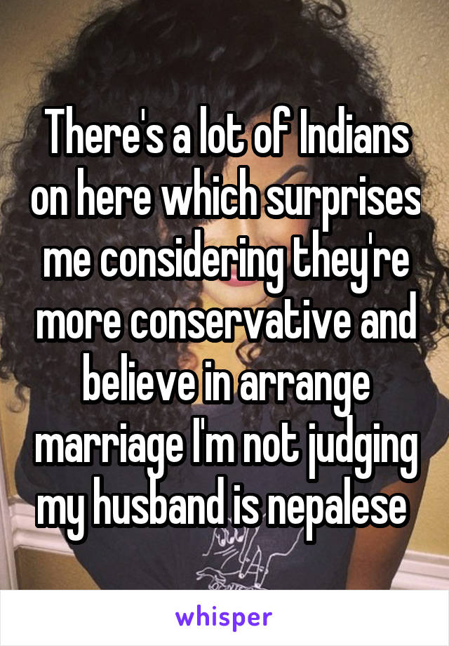 There's a lot of Indians on here which surprises me considering they're more conservative and believe in arrange marriage I'm not judging my husband is nepalese 