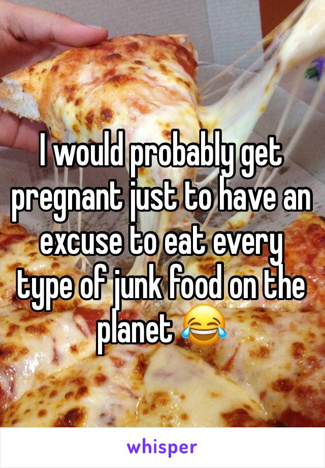 I would probably get pregnant just to have an excuse to eat every type of junk food on the planet 😂