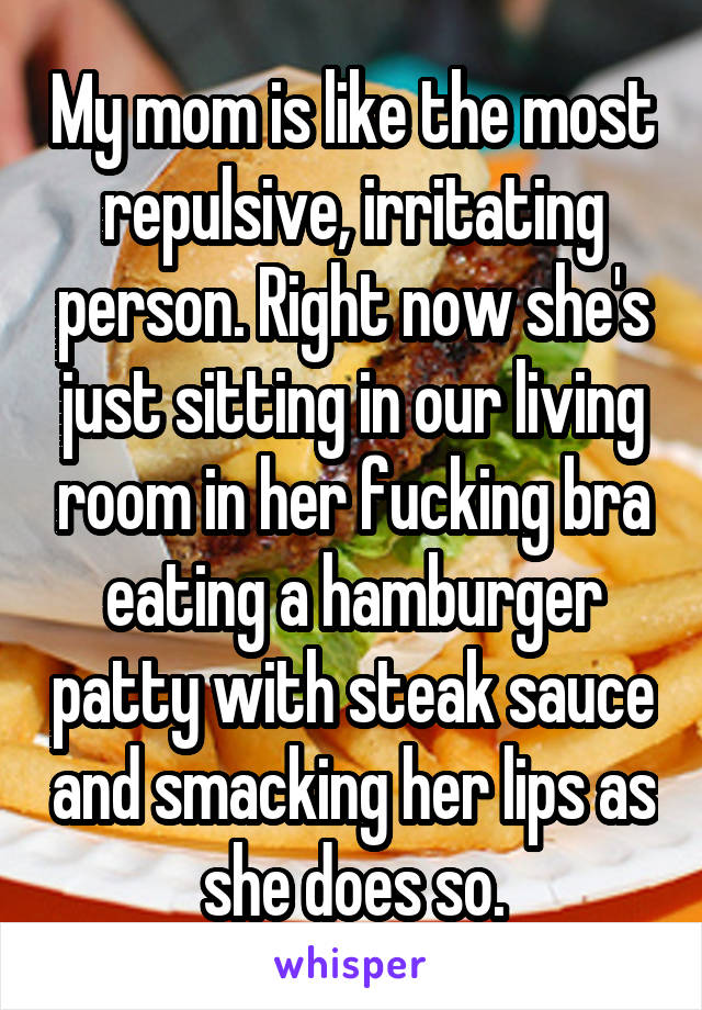 My mom is like the most repulsive, irritating person. Right now she's just sitting in our living room in her fucking bra eating a hamburger patty with steak sauce and smacking her lips as she does so.
