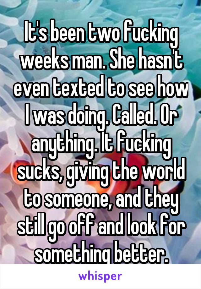 It's been two fucking weeks man. She hasn't even texted to see how I was doing. Called. Or anything. It fucking sucks, giving the world to someone, and they still go off and look for something better.