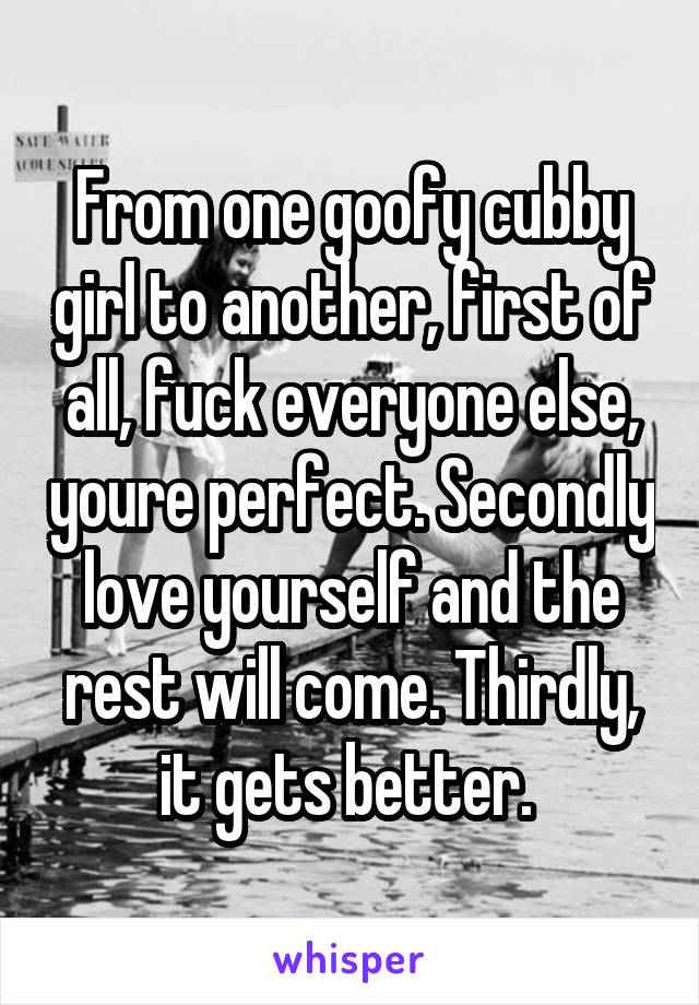 From one goofy cubby girl to another, first of all, fuck everyone else, youre perfect. Secondly love yourself and the rest will come. Thirdly, it gets better. 