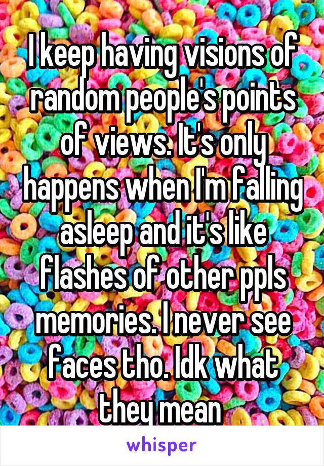 I keep having visions of random people's points of views. It's only happens when I'm falling asleep and it's like flashes of other ppls memories. I never see faces tho. Idk what they mean 