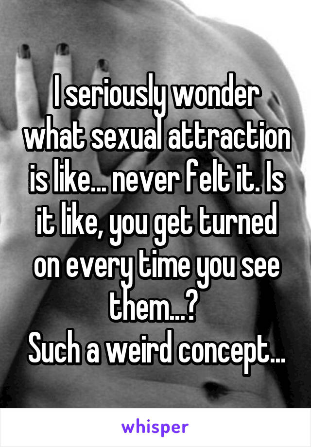 I seriously wonder what sexual attraction is like... never felt it. Is it like, you get turned on every time you see them...? 
Such a weird concept...