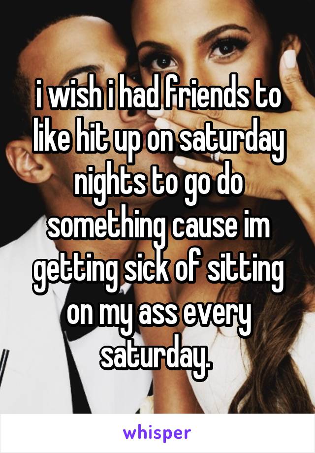 i wish i had friends to like hit up on saturday nights to go do something cause im getting sick of sitting on my ass every saturday. 
