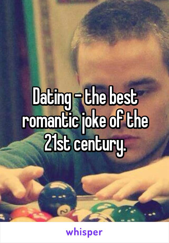 Dating - the best romantic joke of the 21st century.