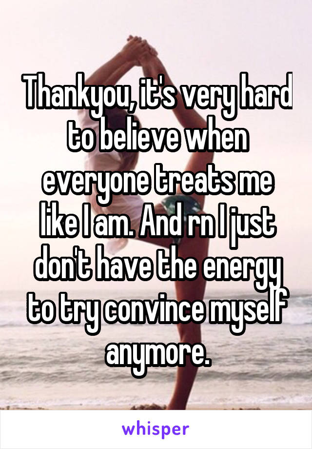 Thankyou, it's very hard to believe when everyone treats me like I am. And rn I just don't have the energy to try convince myself anymore.