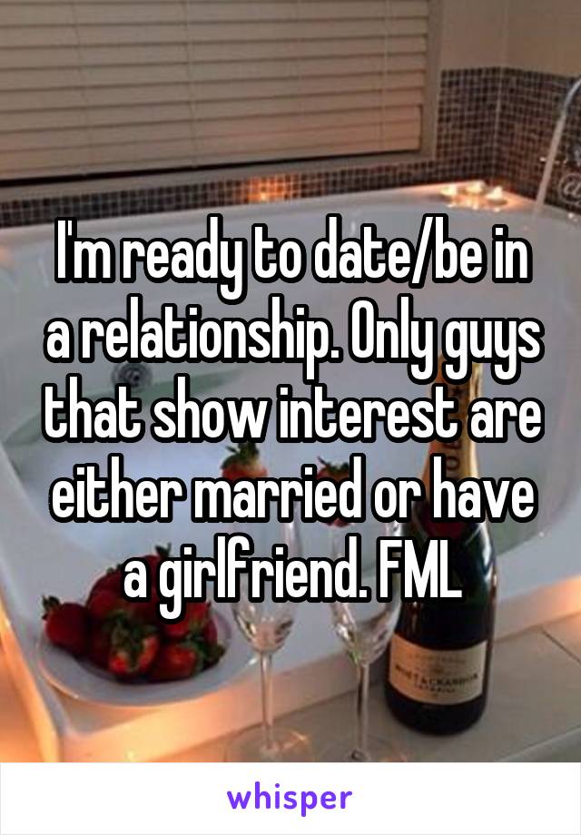 I'm ready to date/be in a relationship. Only guys that show interest are either married or have a girlfriend. FML