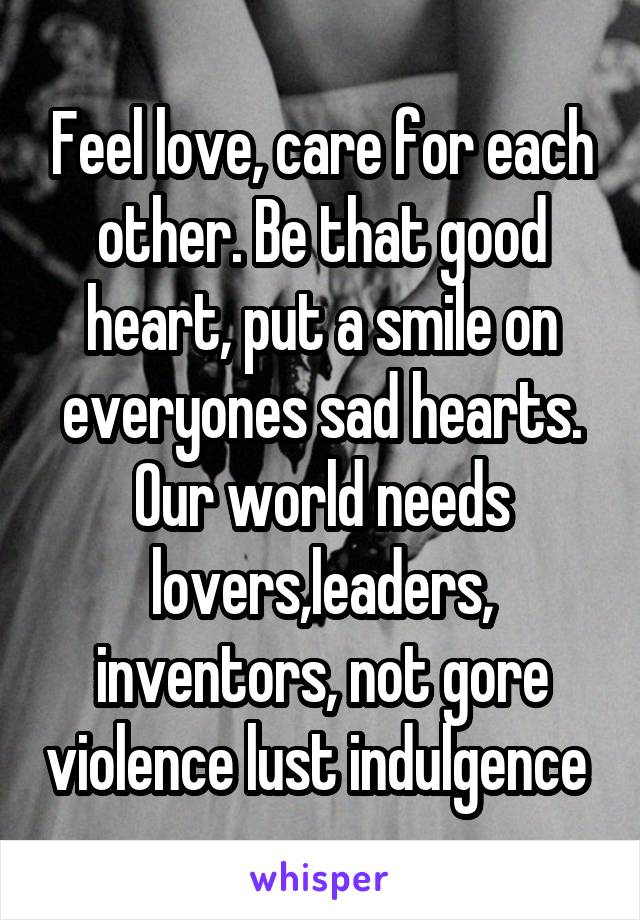 Feel love, care for each other. Be that good heart, put a smile on everyones sad hearts. Our world needs lovers,leaders, inventors, not gore violence lust indulgence 