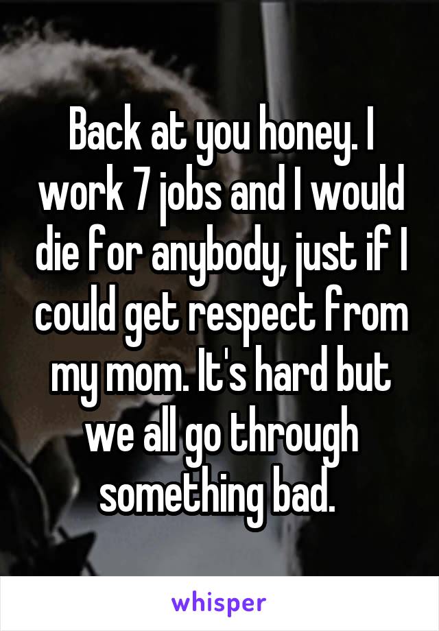 Back at you honey. I work 7 jobs and I would die for anybody, just if I could get respect from my mom. It's hard but we all go through something bad. 