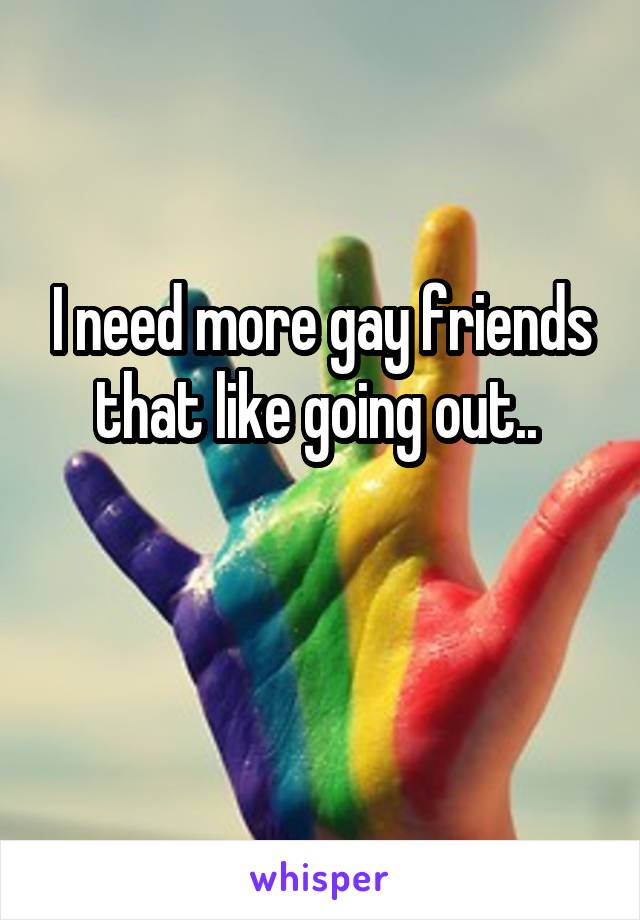 I need more gay friends that like going out.. 

