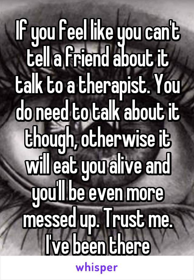 If you feel like you can't tell a friend about it talk to a therapist. You do need to talk about it though, otherwise it will eat you alive and you'll be even more messed up. Trust me. I've been there